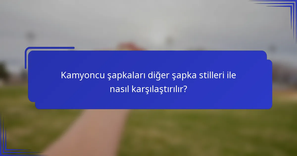 Kamyoncu şapkaları diğer şapka stilleri ile nasıl karşılaştırılır?