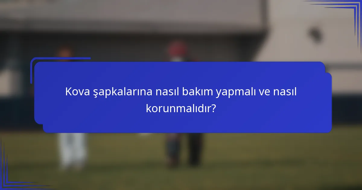 Kova şapkalarına nasıl bakım yapmalı ve nasıl korunmalıdır?