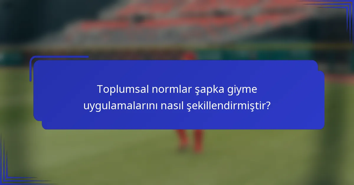 Toplumsal normlar şapka giyme uygulamalarını nasıl şekillendirmiştir?